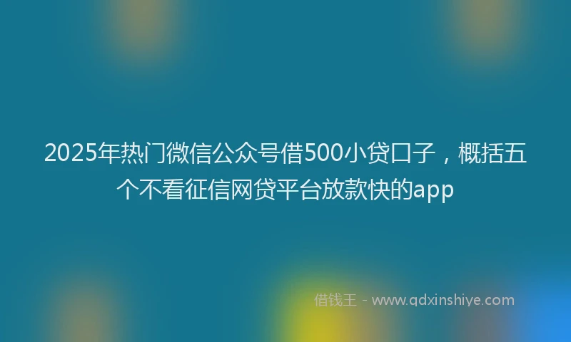 2025年热门微信公众号借500小贷口子，概括五个不看征信网贷平台放款快的app