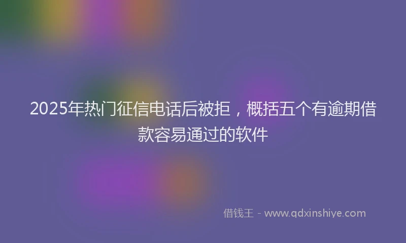 2025年热门征信电话后被拒，概括五个有逾期借款容易通过的软件