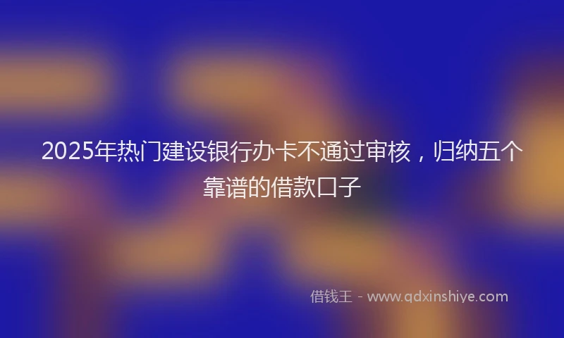 2025年热门建设银行办卡不通过审核，归纳五个靠谱的借款口子