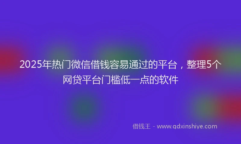 2025年热门微信借钱容易通过的平台，整理5个网贷平台门槛低一点的软件