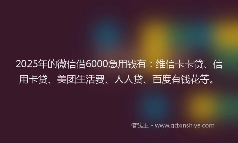2025年的微信借6000急用钱有：维信卡卡贷、信用卡贷、美团生活费、人人贷、百度有钱花等。