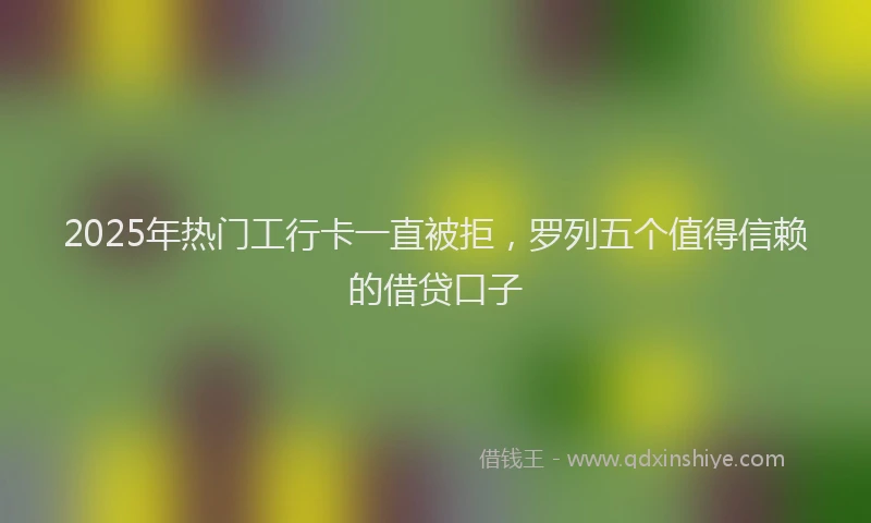 2025年热门工行卡一直被拒，罗列五个值得信赖的借贷口子