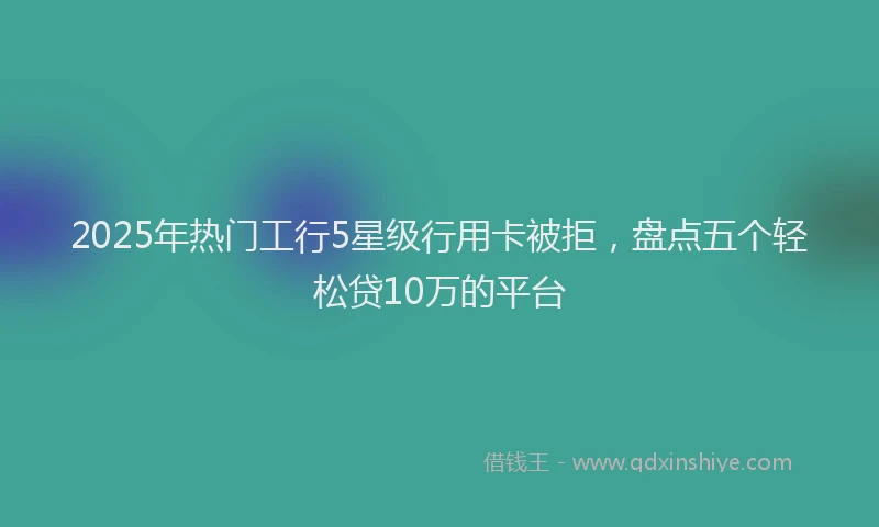 2025年热门工行5星级行用卡被拒，盘点五个轻松贷10万的平台