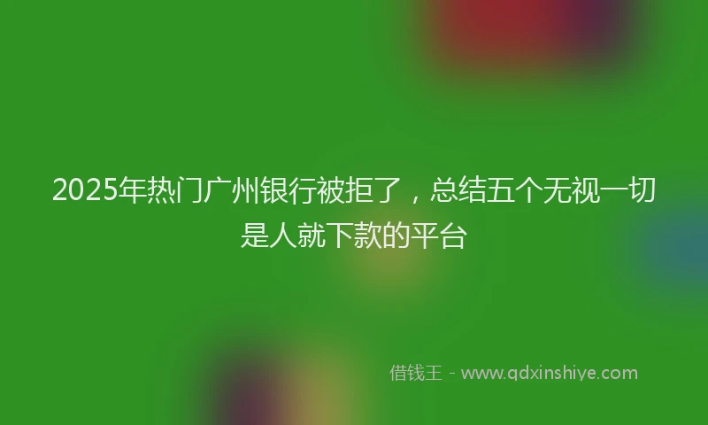 2025年热门广州银行被拒了，总结五个无视一切是人就下款的平台