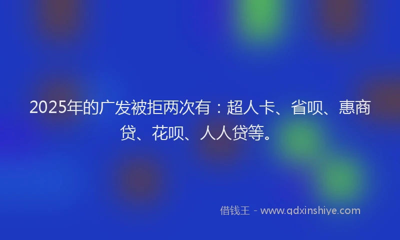 2025年的广发被拒两次有：超人卡、省呗、惠商贷、花呗、人人贷等。