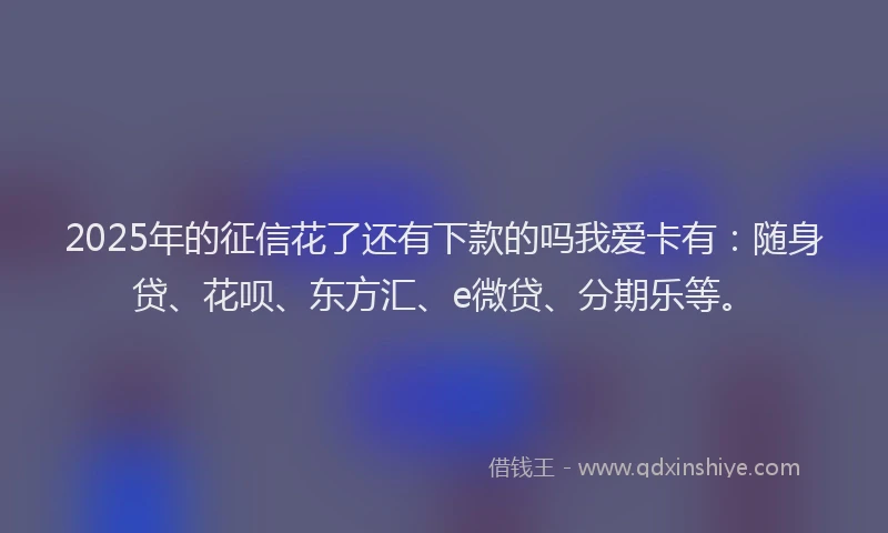 2025年的征信花了还有下款的吗我爱卡有：随身贷、花呗、东方汇、e微贷、分期乐等。