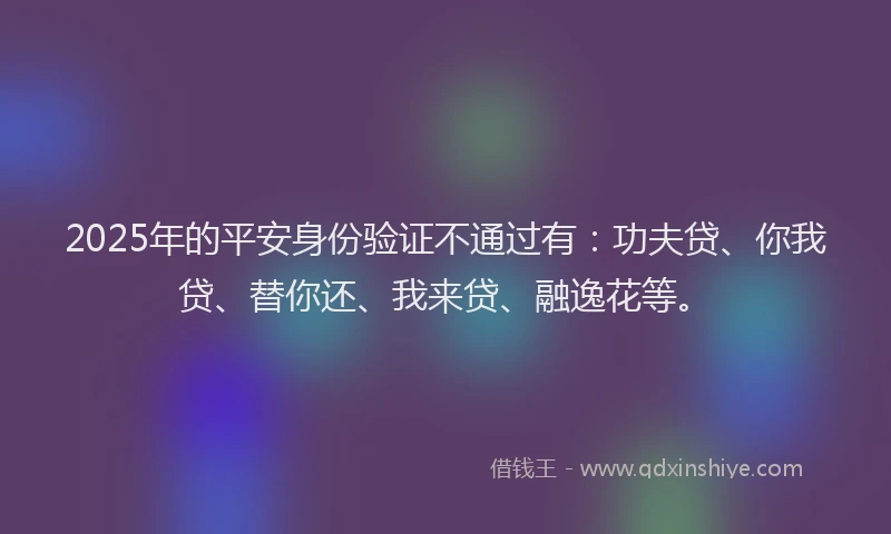 2025年的平安身份验证不通过有：功夫贷、你我贷、替你还、我来贷、融逸花等。