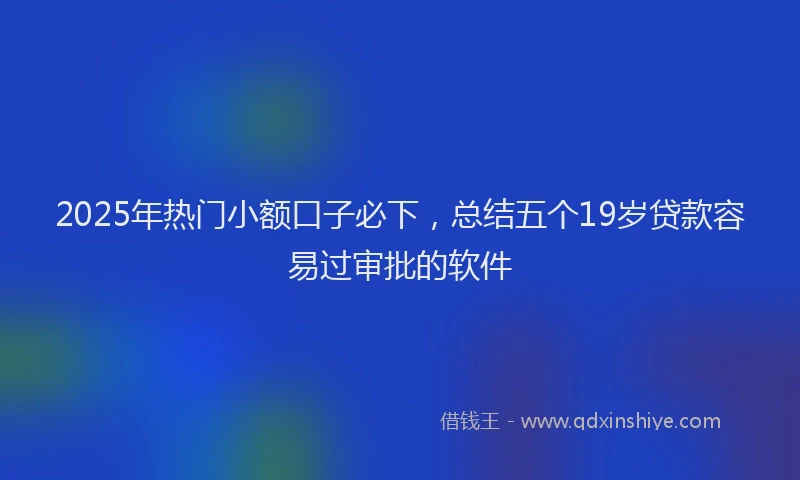 2025年热门小额口子必下，总结五个19岁贷款容易过审批的软件