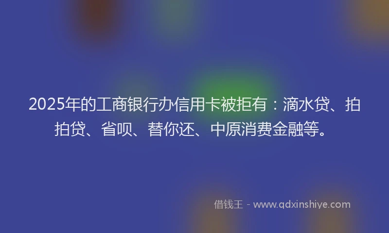2025年的工商银行办信用卡被拒有：滴水贷、拍拍贷、省呗、替你还、中原消费金融等。