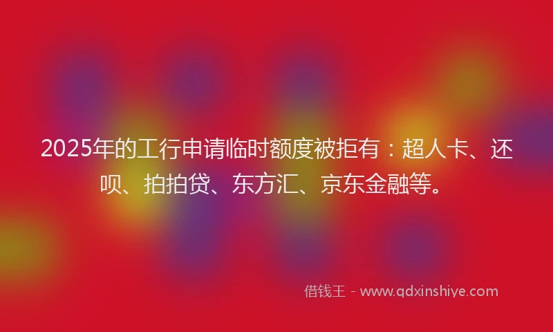 2025年的工行申请临时额度被拒有：超人卡、还呗、拍拍贷、东方汇、京东金融等。