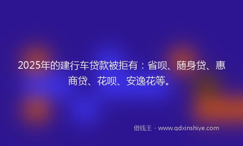 2025年的建行车贷款被拒有：省呗、随身贷、惠商贷、花呗、安逸花等。