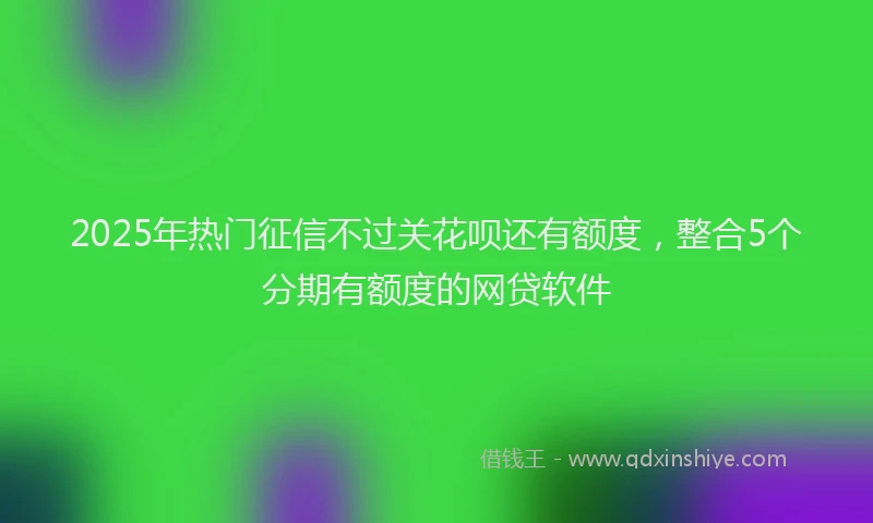 2025年热门征信不过关花呗还有额度，整合5个分期有额度的网贷软件