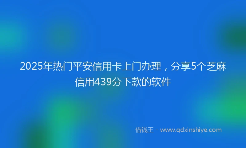 2025年热门平安信用卡上门办理，分享5个芝麻信用439分下款的软件