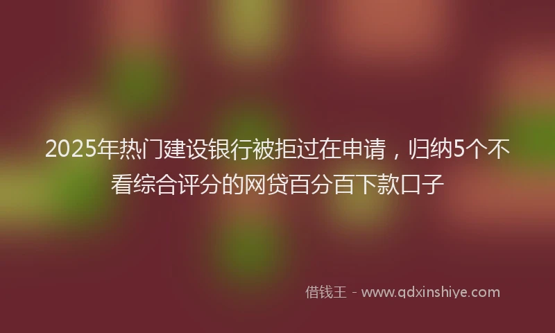 2025年热门建设银行被拒过在申请，归纳5个不看综合评分的网贷百分百下款口子
