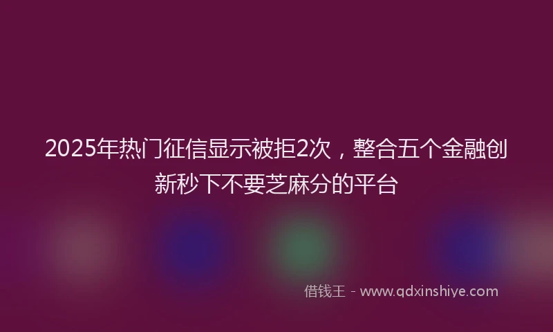 2025年热门征信显示被拒2次，整合五个金融创新秒下不要芝麻分的平台