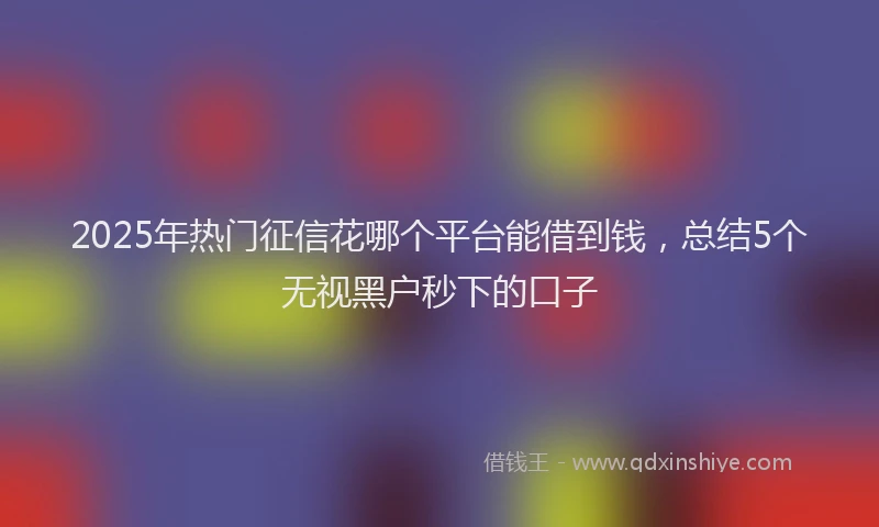 2025年热门征信花哪个平台能借到钱，总结5个无视黑户秒下的口子