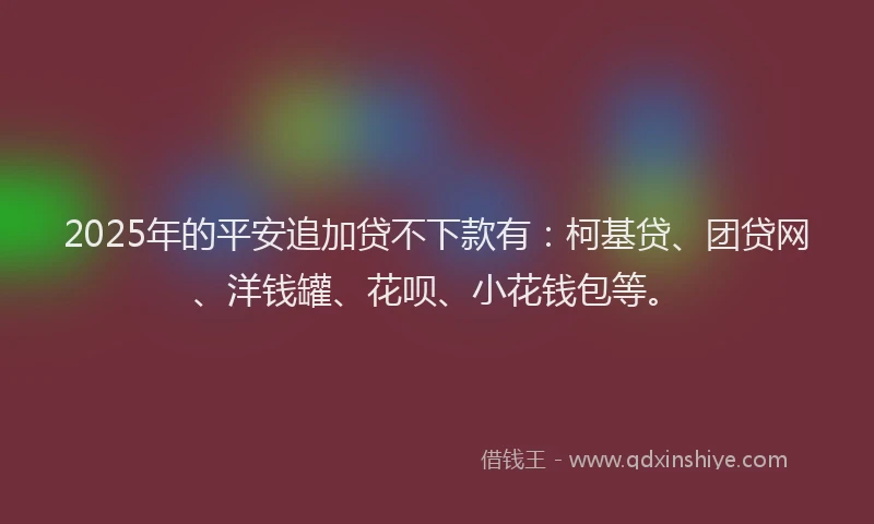 2025年的平安追加贷不下款有：柯基贷、团贷网、洋钱罐、花呗、小花钱包等。