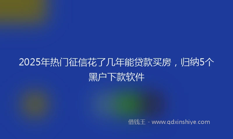 2025年热门征信花了几年能贷款买房，归纳5个黑户下款软件