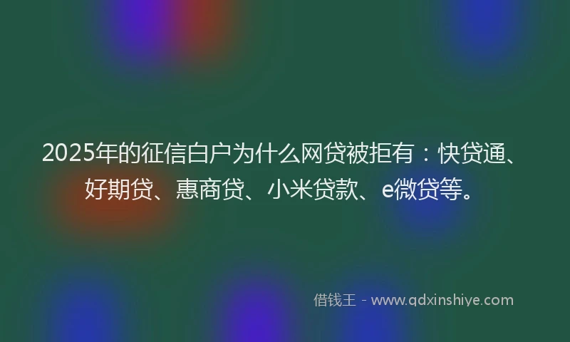 2025年的征信白户为什么网贷被拒有：快贷通、好期贷、惠商贷、小米贷款、e微贷等。