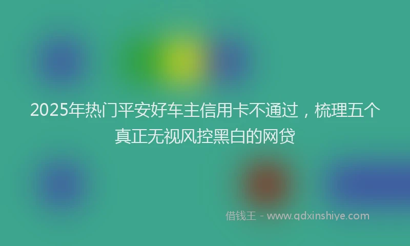 2025年热门平安好车主信用卡不通过，梳理五个真正无视风控黑白的网贷