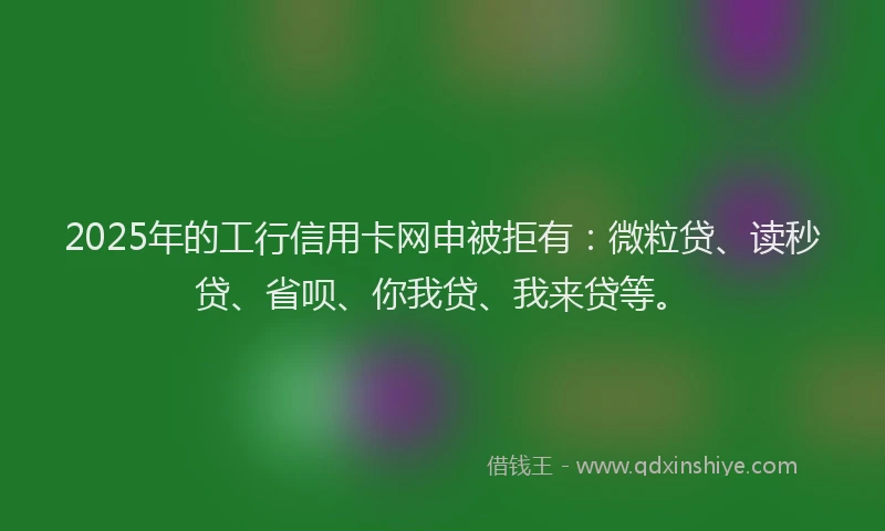 2025年的工行信用卡网申被拒有：微粒贷、读秒贷、省呗、你我贷、我来贷等。