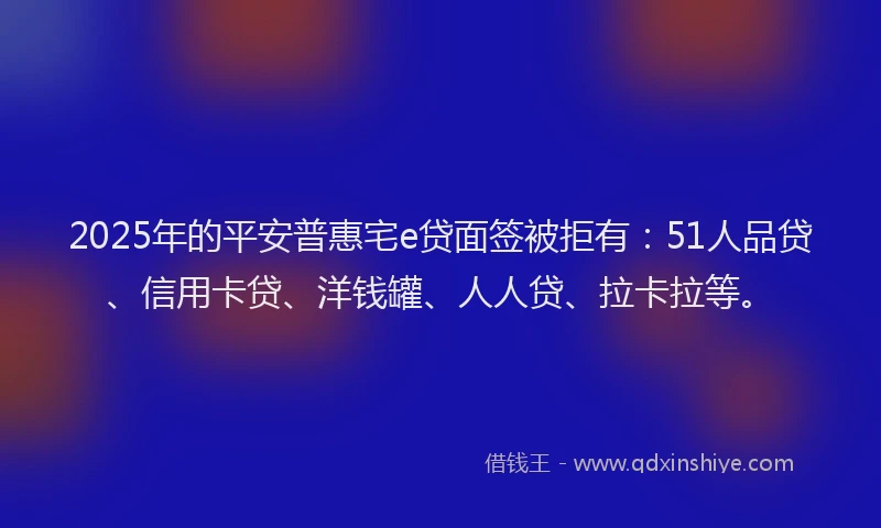 2025年的平安普惠宅e贷面签被拒有：51人品贷、信用卡贷、洋钱罐、人人贷、拉卡拉等。