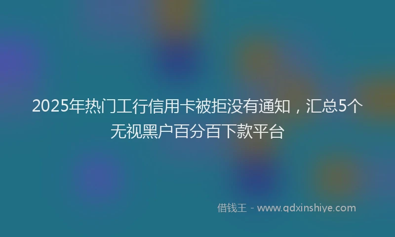 2025年热门工行信用卡被拒没有通知，汇总5个无视黑户百分百下款平台