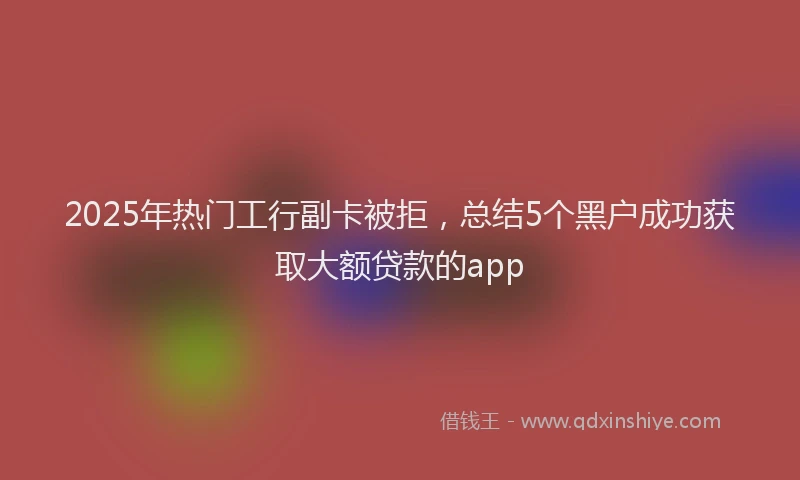 2025年热门工行副卡被拒，总结5个黑户成功获取大额贷款的app