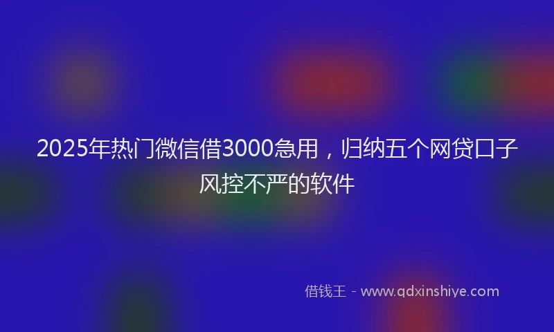 2025年热门微信借3000急用，归纳五个网贷口子风控不严的软件