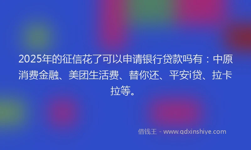 2025年的征信花了可以申请银行贷款吗有：中原消费金融、美团生活费、替你还、平安i贷、拉卡拉等。