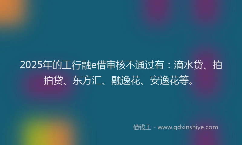 2025年的工行融e借审核不通过有：滴水贷、拍拍贷、东方汇、融逸花、安逸花等。