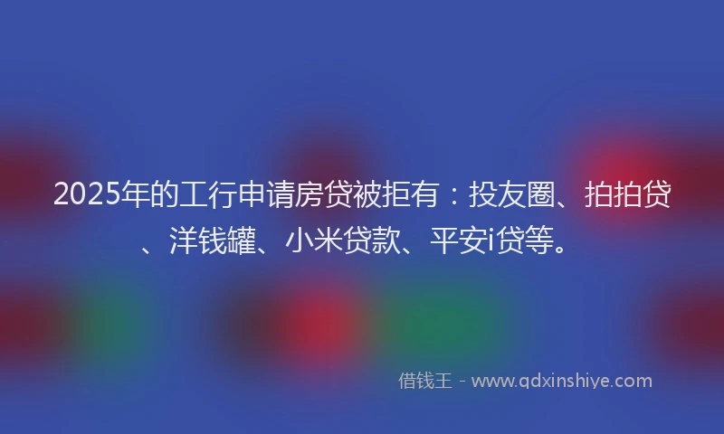 2025年的工行申请房贷被拒有：投友圈、拍拍贷、洋钱罐、小米贷款、平安i贷等。