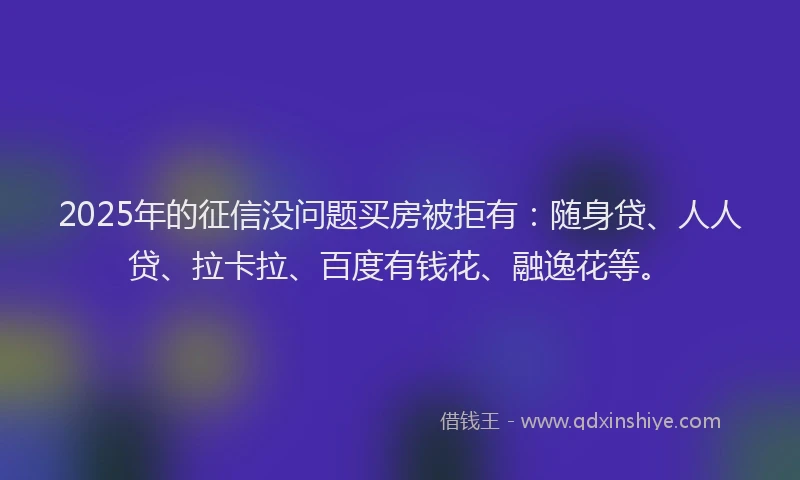 2025年的征信没问题买房被拒有：随身贷、人人贷、拉卡拉、百度有钱花、融逸花等。
