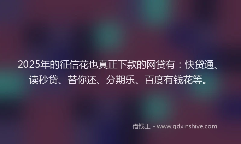 2025年的征信花也真正下款的网贷有：快贷通、读秒贷、替你还、分期乐、百度有钱花等。