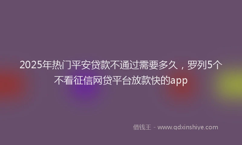 2025年热门平安贷款不通过需要多久，罗列5个不看征信网贷平台放款快的app