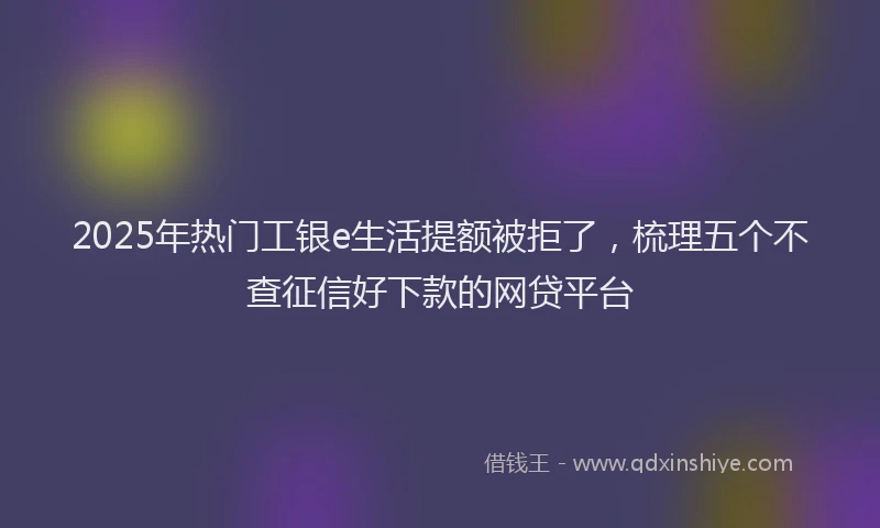 2025年热门工银e生活提额被拒了，梳理五个不查征信好下款的网贷平台