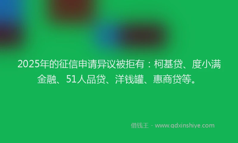 2025年的征信申请异议被拒有：柯基贷、度小满金融、51人品贷、洋钱罐、惠商贷等。