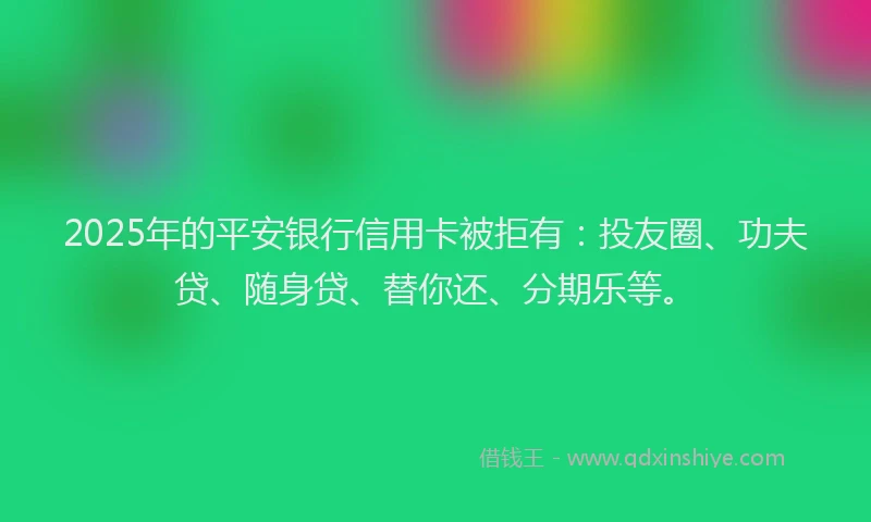 2025年的平安银行信用卡被拒有：投友圈、功夫贷、随身贷、替你还、分期乐等。