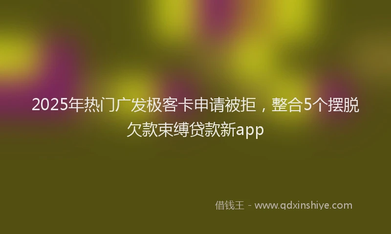 2025年热门广发极客卡申请被拒，整合5个摆脱欠款束缚贷款新app