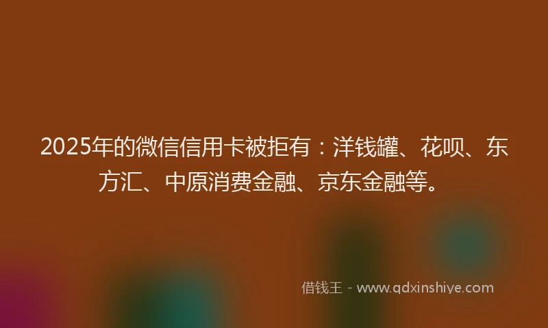 2025年的微信信用卡被拒有：洋钱罐、花呗、东方汇、中原消费金融、京东金融等。
