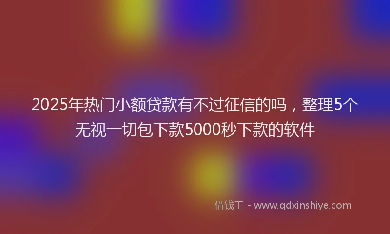 2025年热门小额贷款有不过征信的吗，整理5个无视一切包下款5000秒下款的软件