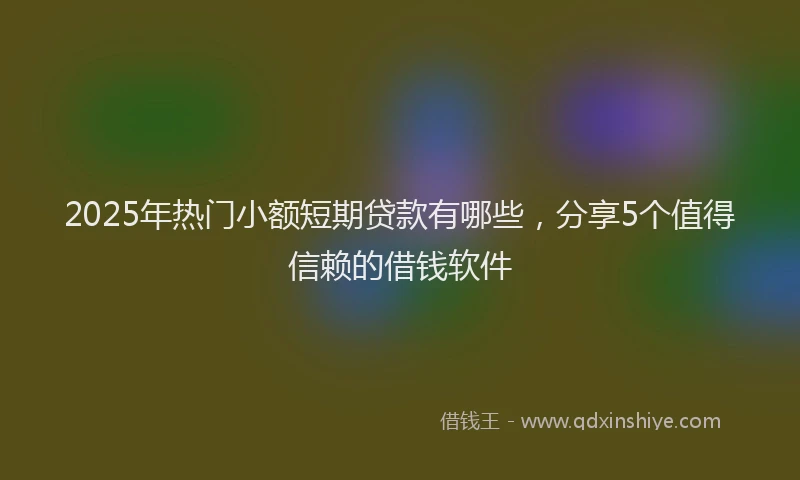 2025年热门小额短期贷款有哪些，分享5个值得信赖的借钱软件