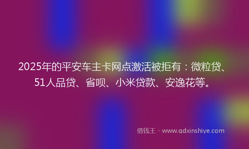 2025年的平安车主卡网点激活被拒有：微粒贷、51人品贷、省呗、小米贷款、安逸花等。
