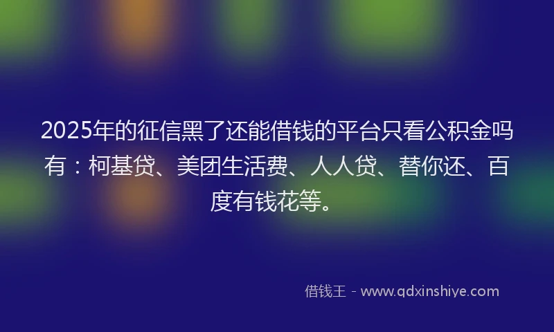 2025年的征信黑了还能借钱的平台只看公积金吗有：柯基贷、美团生活费、人人贷、替你还、百度有钱花等。