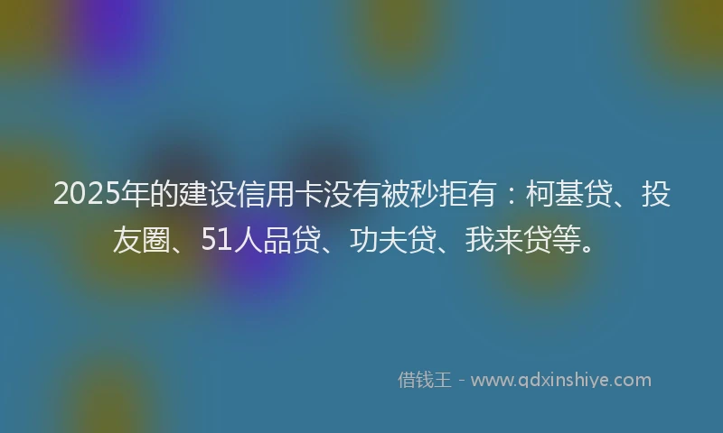 2025年的建设信用卡没有被秒拒有：柯基贷、投友圈、51人品贷、功夫贷、我来贷等。