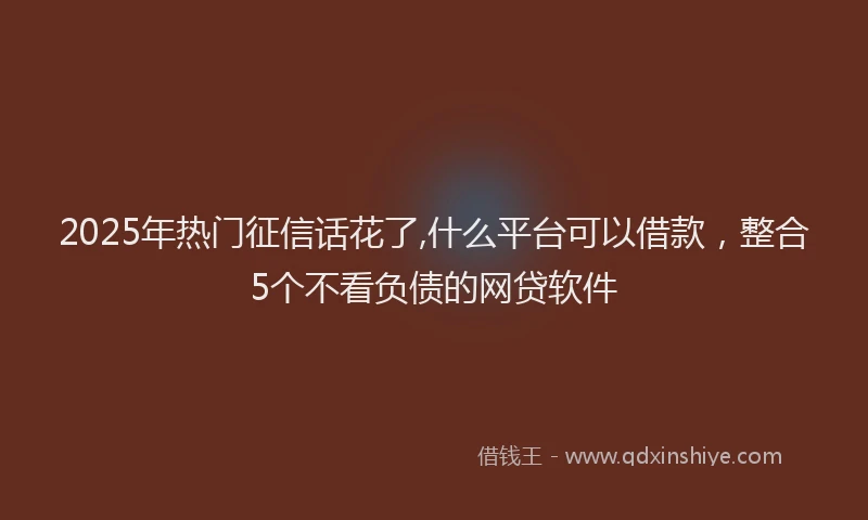 2025年热门征信话花了,什么平台可以借款，整合5个不看负债的网贷软件
