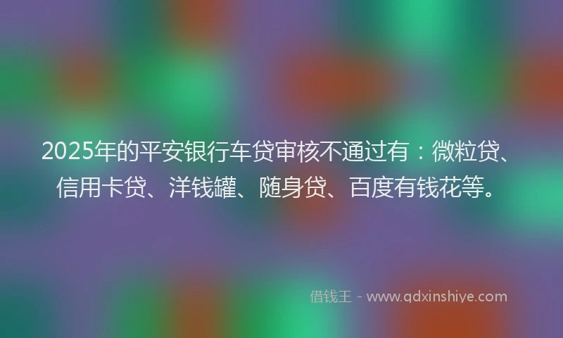 2025年的平安银行车贷审核不通过有：微粒贷、信用卡贷、洋钱罐、随身贷、百度有钱花等。