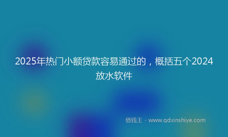 2025年热门小额贷款容易通过的，概括五个2024放水软件