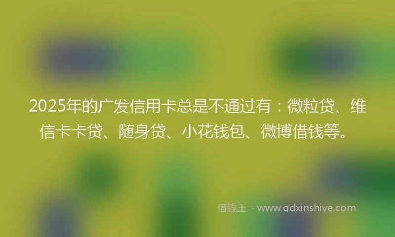 2025年的广发信用卡总是不通过有：微粒贷、维信卡卡贷、随身贷、小花钱包、微博借钱等。