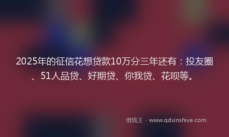2025年的征信花想贷款10万分三年还有：投友圈、51人品贷、好期贷、你我贷、花呗等。